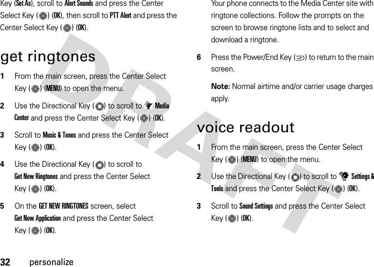 32personalizeKey (Set As), scroll to Alert Sounds and press the Center Select Key ( ) (OK), then scroll to PTT Alert and press the Center Select Key ( ) (OK).get ringtones  1From the main screen, press the Center Select Key ( ) (MENU) to open the menu.2Use the Directional Key ( ) to scroll to Media Center and press the Center Select Key ( ) (OK).3Scroll to Music &amp; Tones and press the Center Select Key ( ) (OK).4Use the Directional Key ( ) to scroll to Get New Ringtones and press the Center Select Key ( ) (OK).5On the GET NEW RINGTONES screen, select Get New Application and press the Center Select Key ( ) (OK).Your phone connects to the Media Center site with ringtone collections. Follow the prompts on the screen to browse ringtone lists and to select and download a ringtone.6Press the Power/End Key ( ) to return to the main screen.Note: Normal airtime and/or carrier usage charges apply.voice readout  1From the main screen, press the Center Select Key ( ) (MENU) to open the menu.2Use the Directional Key ( ) to scroll to uSettings &amp; Tools and press the Center Select Key ( ) (OK).3Scroll to Sound Settings and press the Center Select Key ( ) (OK).PWR/END