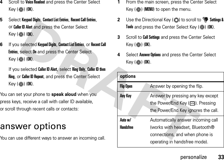 33personalize4Scroll to Voice Readout and press the Center Select Key ( ) (OK).5Select Keypad Digits, Contact List Entries, Recent Call Entries, orCaller ID Alert and press the Center Select Key ( ) (OK). 6If you selected Keypad Digits, Contact List Entries, or Recent Call Entries, select On and press the Center Select Key ( ) (OK).If you selected Caller ID Alert, select Ring Only, Caller ID then Ring, or Caller ID Repeat, and press the Center Select Key ( ) (OK).You can set your phone to speak aloud when you press keys, receive a call with caller ID available, or scroll through recent calls or contacts:answer optionsYou can use different ways to answer an incoming call.  1From the main screen, press the Center Select Key ( ) (MENU) to open the menu.2Use the Directional Key ( ) to scroll to uSettings &amp; Tools and press the Center Select Key ( ) (OK).3Scroll to Call Settings and press the Center Select Key ( ) (OK).4Select Answer Options and press the Center Select Key ( ) (OK).optionsFlip OpenAnswer by opening the flip.Any KeyAnswer by pressing any key except the Power/End Key ( ). Pressing the Power/End Key ignores the call.Auto w/ HandsfreeAutomatically answer incoming call (works with headset, Bluetooth® connections, and when phone is operating in handsfree mode)./