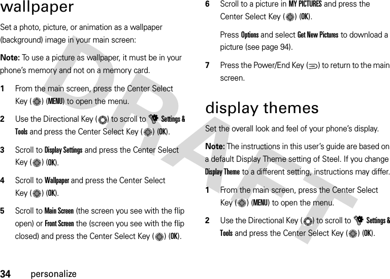 34personalizewallpaperSet a photo, picture, or animation as a wallpaper (background) image in your main screen:Note: To use a picture as wallpaper, it must be in your phone’s memory and not on a memory card.  1From the main screen, press the Center Select Key ( ) (MENU) to open the menu.2Use the Directional Key ( ) to scroll to uSettings &amp; Tools and press the Center Select Key ( ) (OK).3Scroll to Display Settings and press the Center Select Key ( ) (OK).4Scroll to Wallpaper and press the Center Select Key ( ) (OK).5Scroll to Main Screen (the screen you see with the flip open) or Front Screen the (screen you see with the flip closed) and press the Center Select Key ( ) (OK).6Scroll to a picture in MY PICTURES and press the Center Select Key ( ) (OK).Press Options and select Get New Pictures to download a picture (see page 94).7Press the Power/End Key ( ) to return to the main screen.display themesSet the overall look and feel of your phone’s display.Note: The instructions in this user’s guide are based on a default Display Theme setting of Steel. If you change Display Theme to a different setting, instructions may differ.  1From the main screen, press the Center Select Key ( ) (MENU) to open the menu.2Use the Directional Key ( ) to scroll to uSettings &amp; Tools and press the Center Select Key ( ) (OK).PWR/END