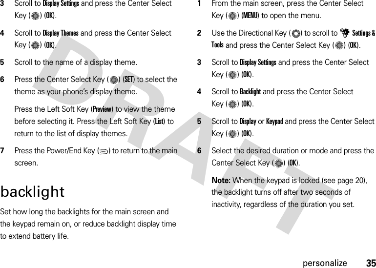 35personalize3Scroll to Display Settings and press the Center Select Key ( ) (OK).4Scroll to Display Themes and press the Center Select Key ( ) (OK).5Scroll to the name of a display theme.6Press the Center Select Key ( ) (SET) to select the theme as your phone’s display theme.Press the Left Soft Key (Preview) to view the theme before selecting it. Press the Left Soft Key (List) to return to the list of display themes.7Press the Power/End Key ( ) to return to the main screen.backlightSet how long the backlights for the main screen and the keypad remain on, or reduce backlight display time to extend battery life.  1From the main screen, press the Center Select Key ( ) (MENU) to open the menu.2Use the Directional Key ( ) to scroll to uSettings &amp; Tools and press the Center Select Key ( ) (OK).3Scroll to Display Settings and press the Center Select Key ( ) (OK).4Scroll to Backlight and press the Center Select Key ( ) (OK).5Scroll to Display or Keypad and press the Center Select Key ( ) (OK).6Select the desired duration or mode and press the Center Select Key ( ) (OK).Note: When the keypad is locked (see page 20), the backlight turns off after two seconds of inactivity, regardless of the duration you set.PWR/END