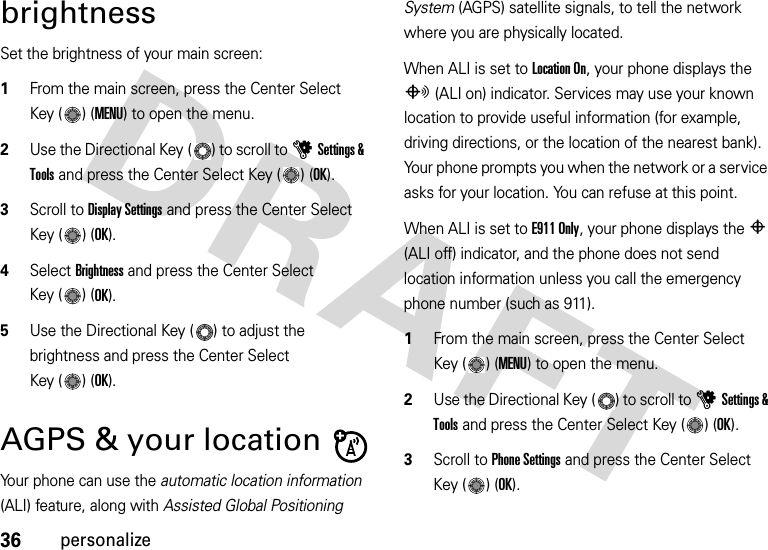 36personalizebrightnessSet the brightness of your main screen:  1From the main screen, press the Center Select Key ( ) (MENU) to open the menu.2Use the Directional Key ( ) to scroll to uSettings &amp; Tools and press the Center Select Key ( ) (OK).3Scroll to Display Settings and press the Center Select Key ( ) (OK).4Select Brightness and press the Center Select Key ( ) (OK).5Use the Directional Key ( ) to adjust the brightness and press the Center Select Key ( ) (OK).AGPS &amp; your locationYour phone can use the automatic location information (ALI) feature, along with Assisted Global Positioning System (AGPS) satellite signals, to tell the network where you are physically located.When ALI is set to Location On, your phone displays the O (ALI on) indicator. Services may use your known location to provide useful information (for example, driving directions, or the location of the nearest bank). Your phone prompts you when the network or a service asks for your location. You can refuse at this point.When ALI is set to E911 Only, your phone displays the P (ALI off) indicator, and the phone does not send location information unless you call the emergency phone number (such as 911).  1From the main screen, press the Center Select Key ( ) (MENU) to open the menu.2Use the Directional Key ( ) to scroll to uSettings &amp; Tools and press the Center Select Key ( ) (OK).3Scroll to Phone Settings and press the Center Select Key ( ) (OK).