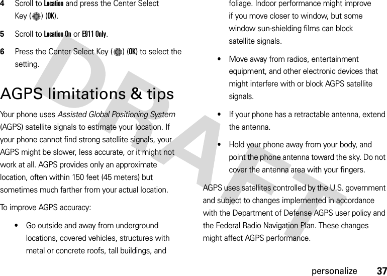 37personalize4Scroll to Location and press the Center Select Key ( ) (OK).5Scroll to Location On or E911 Only.6Press the Center Select Key ( ) (OK) to select the setting.AGPS limitations &amp; tipsYour phone uses Assisted Global Positioning System (AGPS) satellite signals to estimate your location. If your phone cannot find strong satellite signals, your AGPS might be slower, less accurate, or it might not work at all. AGPS provides only an approximate location, often within 150 feet (45 meters) but sometimes much farther from your actual location. To improve AGPS accuracy:•Go outside and away from underground locations, covered vehicles, structures with metal or concrete roofs, tall buildings, and foliage. Indoor performance might improve if you move closer to window, but some window sun-shielding films can block satellite signals.•Move away from radios, entertainment equipment, and other electronic devices that might interfere with or block AGPS satellite signals.•If your phone has a retractable antenna, extend the antenna.•Hold your phone away from your body, and point the phone antenna toward the sky. Do not cover the antenna area with your fingers.AGPS uses satellites controlled by the U.S. government and subject to changes implemented in accordance with the Department of Defense AGPS user policy and the Federal Radio Navigation Plan. These changes might affect AGPS performance. 