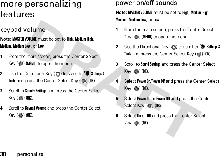 38personalizemore personalizing featureskeypad volumeNote: MASTER VOLUME must be set to High, Medium High, Medium, Medium Low, or Low.  1From the main screen, press the Center Select Key ( ) (MENU) to open the menu.2Use the Directional Key ( ) to scroll to uSettings &amp; Tools and press the Center Select Key ( ) (OK).3Scroll to Sounds Settings and press the Center Select Key ( ) (OK).4Scroll to Keypad Volume and press the Center Select Key ( ) (OK).power on/off soundsNote: MASTER VOLUME must be set to High, Medium High, Medium, Medium Low, or Low.  1From the main screen, press the Center Select Key ( ) (MENU) to open the menu.2Use the Directional Key ( ) to scroll to uSettings &amp; Tools and press the Center Select Key ( ) (OK).3Scroll to Sound Settings and press the Center Select Key ( ) (OK).4Select Power On/Power Off and press the Center Select Key ( ) (OK).5Select Power On or Power Off and press the Center Select Key ( ) (OK).6Select On or Off and press the Center Select Key ( ) (OK).