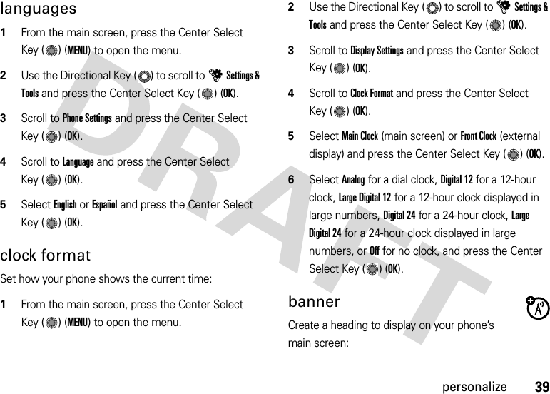 39personalizelanguages  1From the main screen, press the Center Select Key ( ) (MENU) to open the menu.2Use the Directional Key ( ) to scroll to uSettings &amp; Tools and press the Center Select Key ( ) (OK).3Scroll to Phone Settings and press the Center Select Key ( ) (OK).4Scroll to Language and press the Center Select Key ( ) (OK).5Select English or Español and press the Center Select Key ( ) (OK).clock formatSet how your phone shows the current time:  1From the main screen, press the Center Select Key ( ) (MENU) to open the menu.2Use the Directional Key ( ) to scroll to uSettings &amp; Tools and press the Center Select Key ( ) (OK).3Scroll to Display Settings and press the Center Select Key ( ) (OK).4Scroll to Clock Format and press the Center Select Key ( ) (OK).5Select Main Clock (main screen) or Front Clock (external display) and press the Center Select Key ( ) (OK).6Select Analog for a dial clock, Digital 12 for a 12-hour clock, Large Digital 12 for a 12-hour clock displayed in large numbers, Digital 24 for a 24-hour clock, Large Digital 24 for a 24-hour clock displayed in large numbers, or Off for no clock, and press the Center Select Key ( ) (OK).bannerCreate a heading to display on your phone’s main screen: