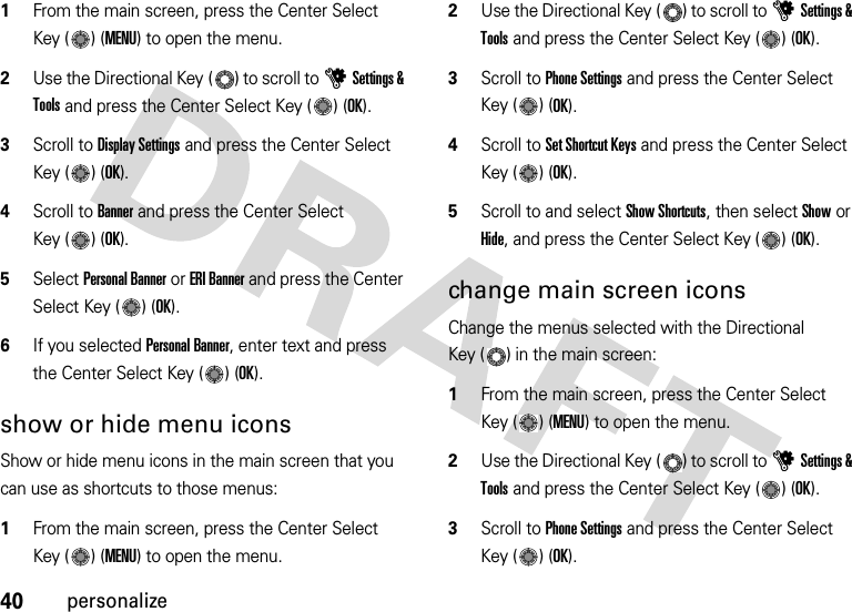 40personalize  1From the main screen, press the Center Select Key ( ) (MENU) to open the menu.2Use the Directional Key ( ) to scroll to uSettings &amp; Tools and press the Center Select Key ( ) (OK).3Scroll to Display Settings and press the Center Select Key ( ) (OK).4Scroll to Banner and press the Center Select Key ( ) (OK).5Select Personal Banner or ERI Banner and press the Center Select Key ( ) (OK).6If you selected Personal Banner, enter text and press the Center Select Key ( ) (OK).show or hide menu iconsShow or hide menu icons in the main screen that you can use as shortcuts to those menus:  1From the main screen, press the Center Select Key ( ) (MENU) to open the menu.2Use the Directional Key ( ) to scroll to uSettings &amp; Tools and press the Center Select Key ( ) (OK).3Scroll to Phone Settings and press the Center Select Key ( ) (OK).4Scroll to Set Shortcut Keys and press the Center Select Key ( ) (OK).5Scroll to and select Show Shortcuts, then select Show or Hide, and press the Center Select Key ( ) (OK).change main screen iconsChange the menus selected with the Directional Key ( ) in the main screen:  1From the main screen, press the Center Select Key ( ) (MENU) to open the menu.2Use the Directional Key ( ) to scroll to uSettings &amp; Tools and press the Center Select Key ( ) (OK).3Scroll to Phone Settings and press the Center Select Key ( ) (OK).