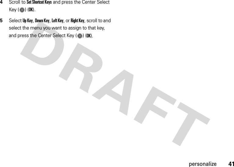 41personalize4Scroll to Set Shortcut Keys and press the Center Select Key ( ) (OK).5Select Up Key, Down Key, Left Key, or Right Key, scroll to and select the menu you want to assign to that key, and press the Center Select Key ( ) (OK).