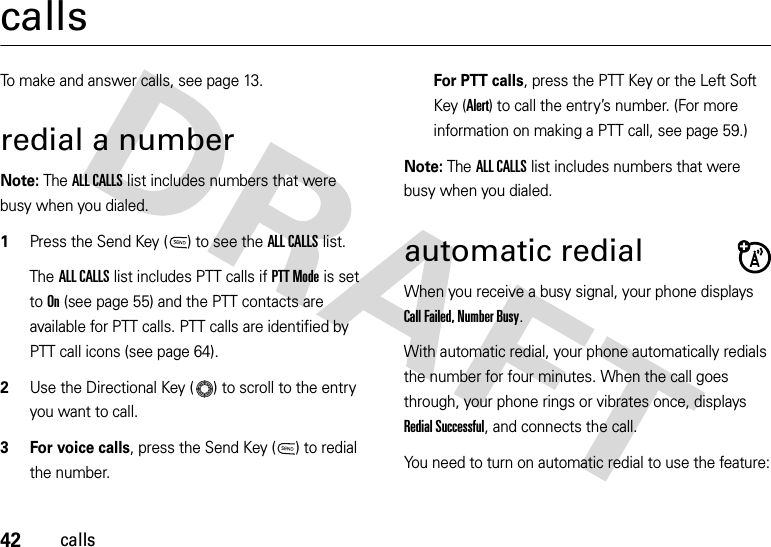 42callscallsTo make and answer calls, see page 13.redial a numberNote: The ALL CALLS list includes numbers that were busy when you dialed.  1Press the Send Key ( ) to see the ALL CALLS list.The ALL CALLS list includes PTT calls if PTT Mode is set to On (see page 55) and the PTT contacts are available for PTT calls. PTT calls are identified by PTT call icons (see page 64).2Use the Directional Key ( ) to scroll to the entry you want to call.3 For voice calls, press the Send Key ( ) to redial the number.For PTT calls, press the PTT Key or the Left Soft Key (Alert) to call the entry’s number. (For more information on making a PTT call, see page 59.)Note: The ALL CALLS list includes numbers that were busy when you dialed.automatic redialWhen you receive a busy signal, your phone displays Call Failed, Number Busy.With automatic redial, your phone automatically redials the number for four minutes. When the call goes through, your phone rings or vibrates once, displays Redial Successful, and connects the call.You need to turn on automatic redial to use the feature: