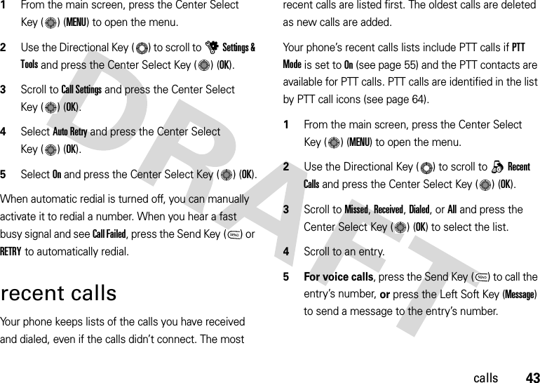 43calls  1From the main screen, press the Center Select Key ( ) (MENU) to open the menu.2Use the Directional Key ( ) to scroll to uSettings &amp; Tools and press the Center Select Key ( ) (OK).3Scroll to Call Settings and press the Center Select Key ( ) (OK).4Select Auto Retry and press the Center Select Key ( ) (OK).5Select On and press the Center Select Key ( ) (OK).When automatic redial is turned off, you can manually activate it to redial a number. When you hear a fast busy signal and see Call Failed, press the Send Key ( ) or RETRY to automatically redial.recent callsYour phone keeps lists of the calls you have received and dialed, even if the calls didn’t connect. The most recent calls are listed first. The oldest calls are deleted as new calls are added.Your phone’s recent calls lists include PTT calls if PTT Mode is set to On (see page 55) and the PTT contacts are available for PTT calls. PTT calls are identified in the list by PTT call icons (see page 64).  1From the main screen, press the Center Select Key ( ) (MENU) to open the menu.2Use the Directional Key ( ) to scroll to qRecent Calls and press the Center Select Key ( ) (OK).3Scroll to Missed, Received, Dialed, or All and press the Center Select Key ( ) (OK) to select the list.4Scroll to an entry.5 For voice calls, press the Send Key ( ) to call the entry’s number, or press the Left Soft Key (Message) to send a message to the entry’s number.