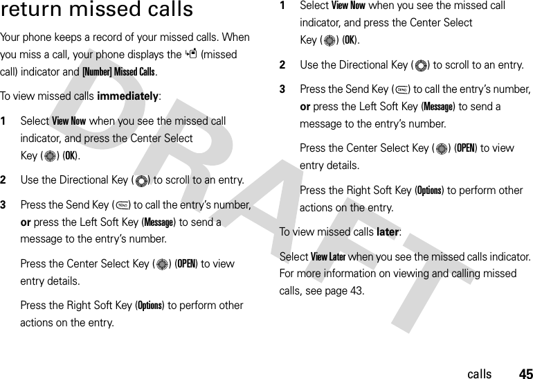 45callsreturn missed callsYour phone keeps a record of your missed calls. When you miss a call, your phone displays the s(missed call) indicator and [Number] Missed Calls.To view missed calls immediately:  1Select View Now when you see the missed call indicator, and press the Center Select Key ( ) (OK).2Use the Directional Key ( ) to scroll to an entry.3Press the Send Key ( ) to call the entry’s number, or press the Left Soft Key (Message) to send a message to the entry’s number.Press the Center Select Key ( ) (OPEN) to view entry details.Press the Right Soft Key (Options) to perform other actions on the entry.  1Select View Now when you see the missed call indicator, and press the Center Select Key ( ) (OK).2Use the Directional Key ( ) to scroll to an entry.3Press the Send Key ( ) to call the entry’s number, or press the Left Soft Key (Message) to send a message to the entry’s number.Press the Center Select Key ( ) (OPEN) to view entry details.Press the Right Soft Key (Options) to perform other actions on the entry.To view missed calls later:Select View Later when you see the missed calls indicator. For more information on viewing and calling missed calls, see page 43.