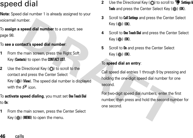 46callsspeed dialNote: Speed dial number 1 is already assigned to your voicemail number.To  assign a speed dial number to a contact, see page 98.To  see a contact’s speed dial number:   1From the main screen, press the Right Soft Key (Contacts) to open the CONTACT LIST.2Use the Directional Key ( ) to scroll to the contact and press the Center Select Key ( ) (View). The speed dial number is displayed with the U icon.To  activate speed dialing, you must set One Touch Dial toOn:  1From the main screen, press the Center Select Key ( ) (MENU) to open the menu.2Use the Directional Key ( ) to scroll to uSettings &amp; Tools and press the Center Select Key ( ) (OK).3Scroll to Call Settings and press the Center Select Key ( ) (OK).4Scroll to One Touch Dial and press the Center Select Key ( ) (OK).5Scroll to On and press the Center Select Key ( ) (OK).To speed dial an entry:Call speed dial entries 1 through 9 by pressing and holding the one-digit speed dial number for one second. For two-digit speed dial numbers, enter the first number, then press and hold the second number for one second.