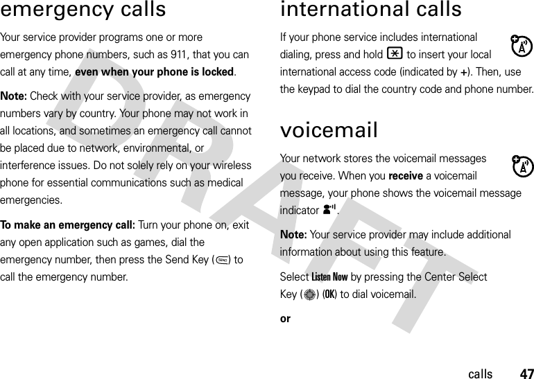 47callsemergency callsYour service provider programs one or more emergency phone numbers, such as 911, that you can call at any time, even when your phone is locked.Note: Check with your service provider, as emergency numbers vary by country. Your phone may not work in all locations, and sometimes an emergency call cannot be placed due to network, environmental, or interference issues. Do not solely rely on your wireless phone for essential communications such as medical emergencies.To make an emergency call: Turn your phone on, exit any open application such as games, dial the emergency number, then press the Send Key ( ) to call the emergency number.international callsIf your phone service includes international dialing, press and hold * to insert your local international access code (indicated by +). Then, use the keypad to dial the country code and phone number.voicemailYour network stores the voicemail messages you receive. When you receive a voicemail message, your phone shows the voicemail message indicator y. Note: Your service provider may include additional information about using this feature.Select Listen Now by pressing the Center Select Key ( ) (OK) to dial voicemail.or