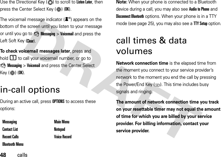 48callsUse the Directional Key ( ) to scroll to Listen Later, then press the Center Select Key ( ) (OK). The voicemail message indicator (y) appears on the bottom of the screen until you listen to your message or until you go to gMessaging &gt;Voicemail and press the Left Soft Key (Clear).To check voicemail messages later, press and hold1 to call your voicemail number, or go to gMessaging &gt;Voicemail and press the Center Select Key ( ) (OK). in-call optionsDuring an active call, press OPTIONS to access these options:Note: When your phone is connected to a Bluetooth device during a call, you may also see Audio to Phone and Disconnect Bluetooth options. When your phone is in a TTY mode (see page 25), you may also see a TTY Setup option.call times &amp; data volumesNetwork connection time is the elapsed time from the moment you connect to your service provider’s network to the moment you end the call by pressing the Power/End Key ( ). This time includes busy signals and ringing.The amount of network connection time you track on your resettable timer may not equal the amount of time for which you are billed by your service provider. For billing information, contact your service provider.Messaging Main MenuContact List NotepadRecent Calls Voice RecordBluetooth MenuPWR/END