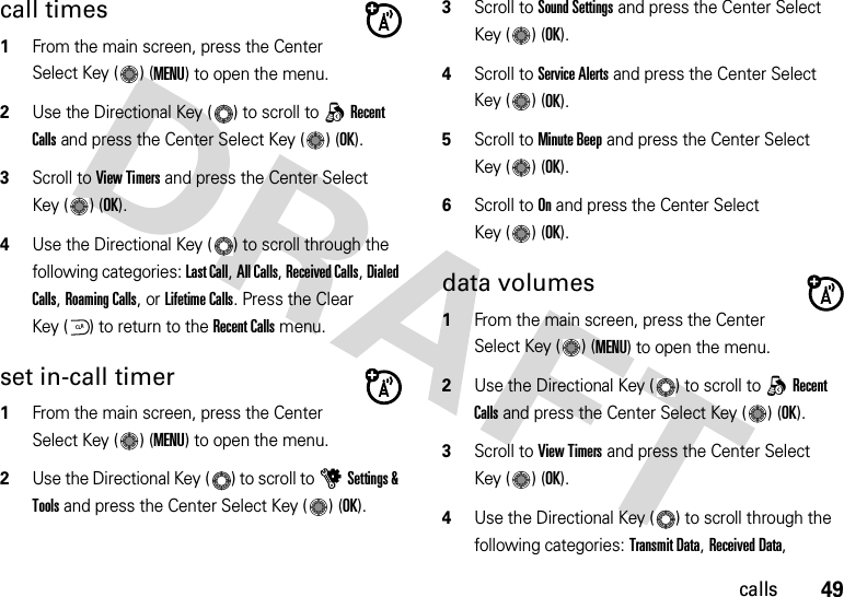 49callscall times  1From the main screen, press the Center Select Key ( ) (MENU) to open the menu.2Use the Directional Key ( ) to scroll to qRecent Calls and press the Center Select Key ( ) (OK).3Scroll to View Timers and press the Center Select Key ( ) (OK).4Use the Directional Key ( ) to scroll through the following categories: Last Call, All Calls, Received Calls, Dialed Calls, Roaming Calls, or Lifetime Calls. Press the Clear Key ( ) to return to the Recent Calls menu.set in-call timer  1From the main screen, press the Center Select Key ( ) (MENU) to open the menu.2Use the Directional Key ( ) to scroll to uSettings &amp; Tools and press the Center Select Key ( ) (OK).3Scroll to Sound Settings and press the Center Select Key ( ) (OK).4Scroll to Service Alerts and press the Center Select Key ( ) (OK).5Scroll to Minute Beep and press the Center Select Key ( ) (OK).6Scroll to On and press the Center Select Key ( ) (OK).data volumes  1From the main screen, press the Center Select Key ( ) (MENU) to open the menu.2Use the Directional Key ( ) to scroll to qRecent Calls and press the Center Select Key ( ) (OK).3Scroll to View Timers and press the Center Select Key ( ) (OK).4Use the Directional Key ( ) to scroll through the following categories: Transmit Data, Received Data, CLR