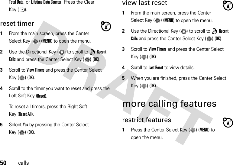 50callsTotal Data, or Lifetime Data Counter. Press the Clear Key ( ).reset timer  1From the main screen, press the Center Select Key ( ) (MENU) to open the menu.2Use the Directional Key ( ) to scroll to qRecent Calls and press the Center Select Key ( ) (OK).3Scroll to View Timers and press the Center Select Key ( ) (OK).4Scroll to the timer you want to reset and press the Left Soft Key (Reset). To reset all timers, press the Right Soft Key (Reset All).5Select Yes by pressing the Center Select Key ( ) (OK).view last reset  1From the main screen, press the Center Select Key ( ) (MENU) to open the menu.2Use the Directional Key ( ) to scroll to qRecent Calls and press the Center Select Key ( ) (OK).3Scroll to View Timers and press the Center Select Key ( ) (OK).4Scroll to Last Reset to view details.5When you are finished, press the Center Select Key ( ) (OK).more calling featuresrestrict features  1Press the Center Select Key ( ) (MENU) to open the menu.CLR