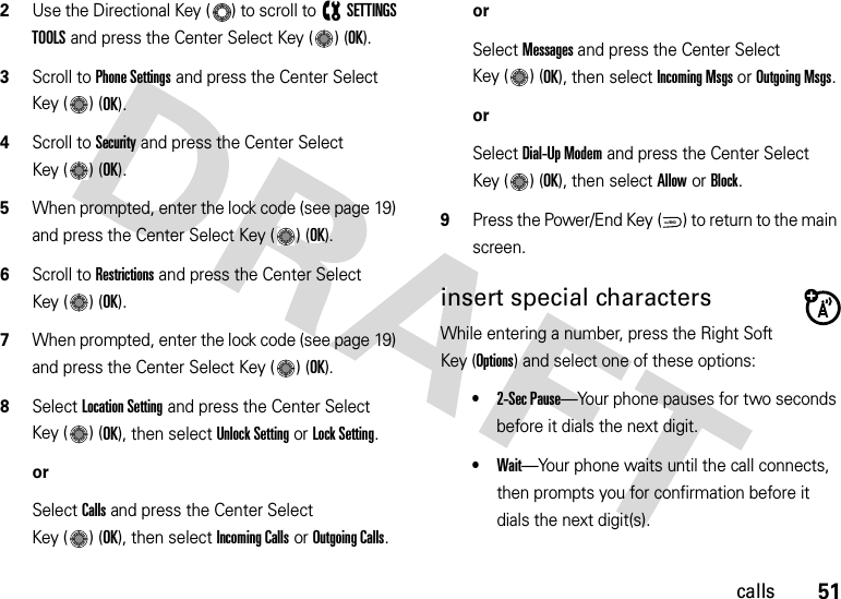 51calls2Use the Directional Key ( ) to scroll to (SETTINGS TOOLS and press the Center Select Key ( ) (OK).3Scroll to Phone Settings and press the Center Select Key ( ) (OK).4Scroll to Security and press the Center Select Key ( ) (OK).5When prompted, enter the lock code (see page 19) and press the Center Select Key ( ) (OK).6Scroll to Restrictions and press the Center Select Key ( ) (OK).7When prompted, enter the lock code (see page 19) and press the Center Select Key ( ) (OK).8Select Location Setting and press the Center Select Key ( ) (OK), then select Unlock Setting or Lock Setting.orSelect Calls and press the Center Select Key ( ) (OK), then select Incoming Calls or Outgoing Calls.orSelect Messages and press the Center Select Key ( ) (OK), then select Incoming Msgs or Outgoing Msgs.orSelect Dial-Up Modem and press the Center Select Key ( ) (OK), then select Allow or Block.9Press the Power/End Key ( ) to return to the main screen.insert special charactersWhile entering a number, press the Right Soft Key (Options) and select one of these options:•2-Sec Pause—Your phone pauses for two seconds before it dials the next digit.•Wait—Your phone waits until the call connects, then prompts you for confirmation before it dials the next digit(s). PWR/END