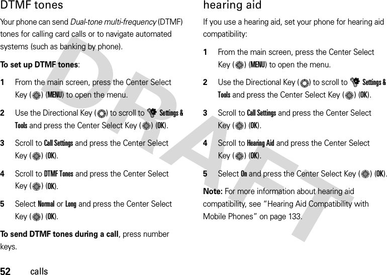 52callsDTMF tones Your phone can send Dual-tone multi-frequency (DTMF) tones for calling card calls or to navigate automated systems (such as banking by phone).To set up DTMF tones:  1From the main screen, press the Center Select Key ( ) (MENU) to open the menu.2Use the Directional Key ( ) to scroll to uSettings &amp; Tools and press the Center Select Key ( ) (OK).3Scroll to Call Settings and press the Center Select Key ( ) (OK).4Scroll to DTMF Tones and press the Center Select Key ( ) (OK).5Select Normal or Long and press the Center Select Key ( ) (OK).To send DTMF tones during a call, press number keys.hearing aidIf you use a hearing aid, set your phone for hearing aid compatibility:  1From the main screen, press the Center Select Key ( ) (MENU) to open the menu.2Use the Directional Key ( ) to scroll to uSettings &amp; Tools and press the Center Select Key ( ) (OK).3Scroll to Call Settings and press the Center Select Key ( ) (OK).4Scroll to Hearing Aid and press the Center Select Key ( ) (OK).5Select On and press the Center Select Key ( ) (OK).Note: For more information about hearing aid compatibility, see “Hearing Aid Compatibility with Mobile Phones” on page 133.