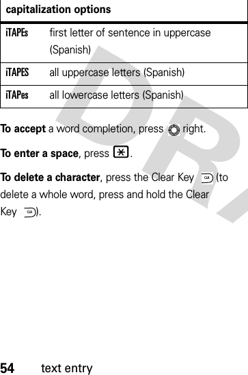 54text entryTo accept a word completion, press  right.To enter a space, press*.To delete a character, press the Clear Key  (to delete a whole word, press and hold the Clear Key ).iTAPEsfirst letter of sentence in uppercase (Spanish)iTAPESall uppercase letters (Spanish)iTAPesall lowercase letters (Spanish)capitalization optionsCLRCLR