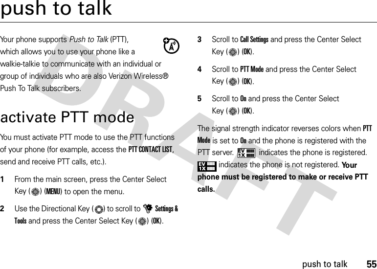 55push to talkpush to talkYour phone supports Push to Talk (PTT), which allows you to use your phone like a walkie-talkie to communicate with an individual or group of individuals who are also Verizon Wireless® Push To Talk subscribers.activate PTT modeYou must activate PTT mode to use the PTT functions of your phone (for example, access the PTT CONTACT LIST, send and receive PTT calls, etc.).   1From the main screen, press the Center Select Key ( ) (MENU) to open the menu.2Use the Directional Key ( ) to scroll to uSettings &amp; Tools and press the Center Select Key ( ) (OK).3Scroll to Call Settings and press the Center Select Key ( ) (OK).4Scroll to PTT Mode and press the Center Select Key ( ) (OK).5Scroll to On and press the Center Select Key ( ) (OK).The signal strength indicator reverses colors when PTT Mode is set to On and the phone is registered with the PTT server.  indicates the phone is registered. indicates the phone is not registered. Yo u r  phone must be registered to make or receive PTT calls.1XEV❙❙❙❙❙❙❙❙❙❙❙❙❙❙❙❙