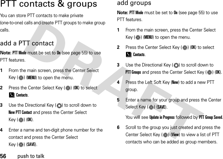 56push to talkPTT contacts &amp; groupsYou can store PTT contacts to make private (one-to-one) calls and create PTT groups to make group calls.add a PTT contactNote: PTT Mode must be set to On (see page 55) to use PTT features.  1From the main screen, press the Center Select Key ( ) (MENU) to open the menu.2Press the Center Select Key ( ) (OK) to select [Contacts.3Use the Directional Key ( ) to scroll down to New PTT Contact and press the Center Select Key ( ) (OK).4Enter a name and ten-digit phone number for the contact and press the Center Select Key ( ) (SAVE).add groupsNote: PTT Mode must be set to On (see page 55) to use PTT features.  1From the main screen, press the Center Select Key ( ) (MENU) to open the menu.2Press the Center Select Key ( ) (OK) to select [Contacts.3Use the Directional Key ( ) to scroll down to PTT Groups and press the Center Select Key ( ) (OK).4Press the Left Soft Key (New) to add a new PTT group.5Enter a name for your group and press the Center Select Key ( ) (SAVE).You will see Update in Progress followed by PTT Group Saved.6Scroll to the group you just created and press the Center Select Key ( ) (View) to view a list of PTT contacts who can be added as group members.