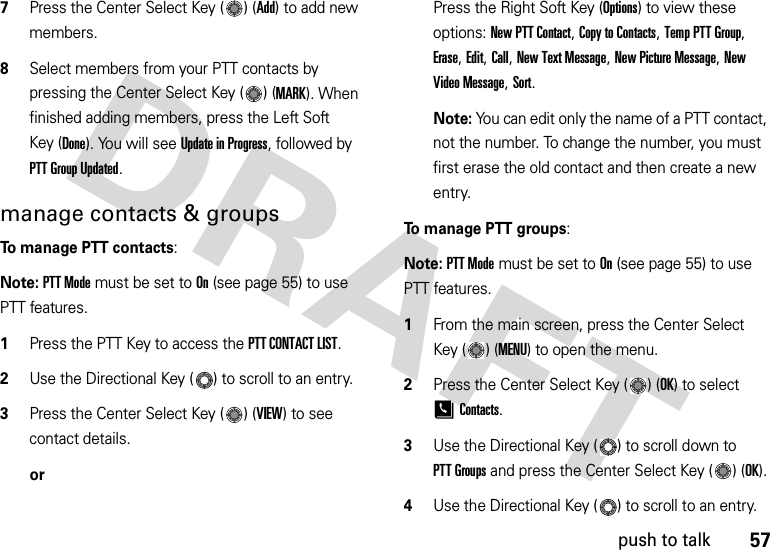 57push to talk7Press the Center Select Key ( ) (Add) to add new members.8Select members from your PTT contacts by pressing the Center Select Key ( ) (MARK). When finished adding members, press the Left Soft Key (Done). You will see Update in Progress, followed by PTT Group Updated.manage contacts &amp; groupsTo manage PTT contacts:Note: PTT Mode must be set to On (see page 55) to use PTT features.  1Press the PTT Key to access the PTT CONTACT LIST.2Use the Directional Key ( ) to scroll to an entry. 3Press the Center Select Key ( ) (VIEW) to see contact details.orPress the Right Soft Key (Options) to view these options: New PTT Contact, Copy to Contacts, Temp PTT Group, Erase, Edit, Call, New Text Message, New Picture Message, New Video Message, Sort. Note: You can edit only the name of a PTT contact, not the number. To change the number, you must first erase the old contact and then create a new entry.To manage PTT groups:Note: PTT Mode must be set to On (see page 55) to use PTT features.  1From the main screen, press the Center Select Key ( ) (MENU) to open the menu.2Press the Center Select Key ( ) (OK) to select [Contacts.3Use the Directional Key ( ) to scroll down to PTT Groups and press the Center Select Key ( ) (OK).4Use the Directional Key ( ) to scroll to an entry. 