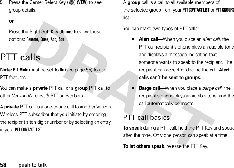 58push to talk5Press the Center Select Key ( ) (VIEW) to see group details.orPress the Right Soft Key (Options) to view these options: Rename, Erase, Add, Sort.PTT callsNote: PTT Mode must be set to On (see page 55) to use PTT features.You can make a private PTT call or a group PTT call to other Verizon Wireless® PTT subscribers.A private PTT call is a one-to-one call to another Verizon Wireless PTT subscriber that you initiate by entering the recipient’s ten-digit number or by selecting an entry in your PTT CONTACT LIST. A group call is a call to all available members of the selected group from your PTT CONTACT LIST or PTT GROUPS list.You can make two types of PTT calls:• Alert call—When you place an alert call, the PTT call recipient’s phone plays an audible tone and displays a message indicating that someone wants to speak to the recipient. The recipient can accept or decline the call. Alert calls can’t be sent to groups.•Barge call—When you place a barge call, the recipient’s phone plays an audible tone, and the call automatically connects.PTT call basicsTo  s p e a k during a PTT call, hold the PTT Key and speak after the tone. Only one person can speak at a time.To let others speak, release the PTT Key.