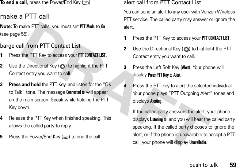 59push to talkTo end a call, press the Power/End Key ( ).make a PTT callNote: To make PTT calls, you must set PTT Mode to On (see page 55).barge call from PTT Contact List  1Press the PTT Key to access your PTT CONTACT LIST.2Use the Directional Key ( ) to highlight the PTT Contact entry you want to call. 3 Press and hold the PTT Key, and listen for the “OK to Talk” tone. The message Connected to will appear on the main screen. Speak while holding the PTT Key down. 4Release the PTT Key when finished speaking. This allows the called party to reply.5Press the Power/End Key ( ) to end the call.alert call from PTT Contact ListYou can send an alert to any user with Verizon Wireless PTT service. The called party may answer or ignore the alert.  1Press the PTT Key to access your PTT CONTACT LIST.2Use the Directional Key ( ) to highlight the PTT Contact entry you want to call. 3Press the Left Soft Key (Alert). Your phone will display Press PTT Key to Alert.4Press the PTT key to alert the selected individual. Your phone plays “PTT Outgoing Alert” tones and displays Alerting.If the called party answers the alert, your phone displays Listening to, and you will hear the called party speaking. If the called party chooses to ignore the alert, or if the phone is unavailable to accept a PTT call, your phone will display Unavailable.PWR/ENDPWR/END