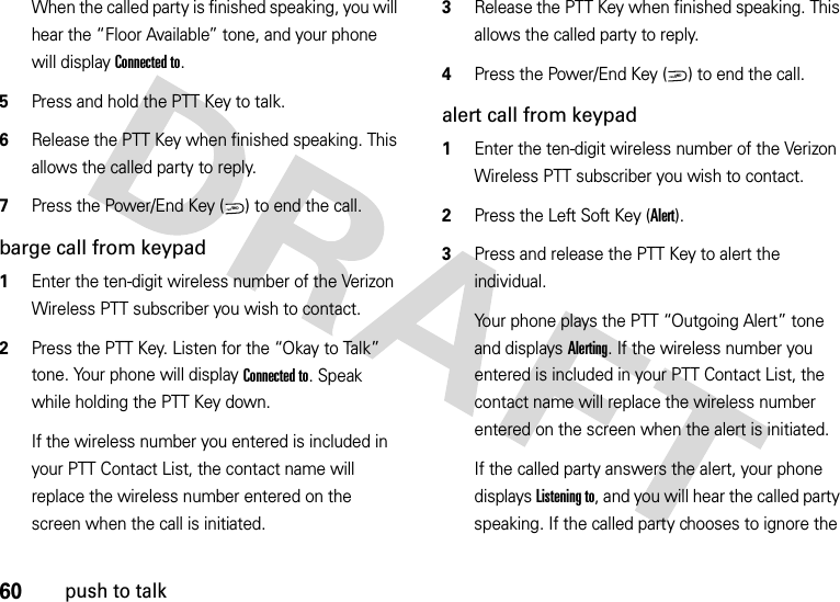 60push to talkWhen the called party is finished speaking, you will hear the “Floor Available” tone, and your phone will display Connected to.5Press and hold the PTT Key to talk.6Release the PTT Key when finished speaking. This allows the called party to reply.7Press the Power/End Key ( ) to end the call.barge call from keypad  1Enter the ten-digit wireless number of the Verizon Wireless PTT subscriber you wish to contact.2Press the PTT Key. Listen for the “Okay to Talk” tone. Your phone will display Connected to. Speak while holding the PTT Key down.If the wireless number you entered is included in your PTT Contact List, the contact name will replace the wireless number entered on the screen when the call is initiated.3Release the PTT Key when finished speaking. This allows the called party to reply.4Press the Power/End Key ( ) to end the call.alert call from keypad  1Enter the ten-digit wireless number of the Verizon Wireless PTT subscriber you wish to contact.2Press the Left Soft Key (Alert). 3Press and release the PTT Key to alert the individual.Your phone plays the PTT “Outgoing Alert” tone and displays Alerting. If the wireless number you entered is included in your PTT Contact List, the contact name will replace the wireless number entered on the screen when the alert is initiated.If the called party answers the alert, your phone displays Listening to, and you will hear the called party speaking. If the called party chooses to ignore the PWR/ENDPWR/END