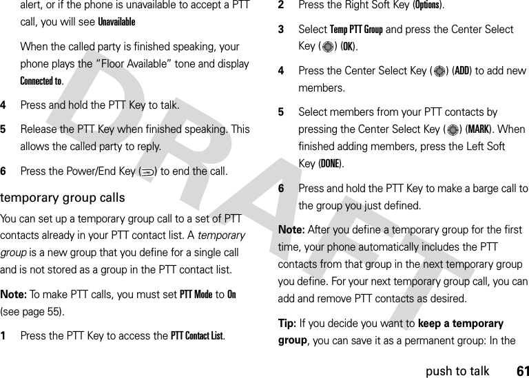 61push to talkalert, or if the phone is unavailable to accept a PTT call, you will see Unavailable When the called party is finished speaking, your phone plays the “Floor Available” tone and display Connected to.4Press and hold the PTT Key to talk. 5Release the PTT Key when finished speaking. This allows the called party to reply.6Press the Power/End Key ( ) to end the call.temporary group callsYou can set up a temporary group call to a set of PTT contacts already in your PTT contact list. A temporary group is a new group that you define for a single call and is not stored as a group in the PTT contact list.Note: To make PTT calls, you must set PTT Mode to On (see page 55).  1Press the PTT Key to access the PTT Contact List.2Press the Right Soft Key (Options). 3Select Temp PTT Group and press the Center Select Key ( ) (OK).4Press the Center Select Key ( ) (ADD) to add new members.5Select members from your PTT contacts by pressing the Center Select Key ( ) (MARK). When finished adding members, press the Left Soft Key (DONE).6Press and hold the PTT Key to make a barge call to the group you just defined.Note: After you define a temporary group for the first time, your phone automatically includes the PTT contacts from that group in the next temporary group you define. For your next temporary group call, you can add and remove PTT contacts as desired.Tip: If you decide you want to keep a temporary group, you can save it as a permanent group: In the PWR/END