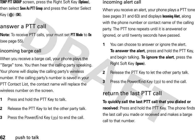 62push to talkTEMP PTT GROUP screen, press the Right Soft Key (Options), then select Save As PTT Group and press the Center Select Key ( ) (OK).answer a PTT callNote: To receive PTT calls, your must set PTT Mode to On (see page 55).incoming barge callWhen you receive a barge call, your phone plays the “Barge” tone. You then hear the calling party speaking. Your phone will display the calling party’s wireless number. If the calling party’s number is saved in your PTT Contact List, the contact name will replace the wireless number on the screen.  1Press and hold the PTT Key to talk.2Release the PTT Key to let the other party talk.3Press the Power/End Key ( ) to end the call.incoming alert callWhen you receive an alert, your phone plays a PTT tone (see pages 31 and 63) and displays Incoming Alert, along with the phone number or contact name of the calling party. The PTT tone repeats until it is answered or ignored, or until twenty seconds have passed.  1You can choose to answer or ignore the alert. To answer the alert, press and hold the PTT Key, and begin talking. To ignore the alert, press the Right Soft Key (Ignore).2Release the PTT Key to let the other party talk.3Press the Power/End Key ( ) to end the call.return the last PTT callTo quickly call the last PTT call that you dialed or received: Press and hold the PTT Key. The phone finds the last call you made or received and makes a barge call to that number.PWR/ENDPWR/END