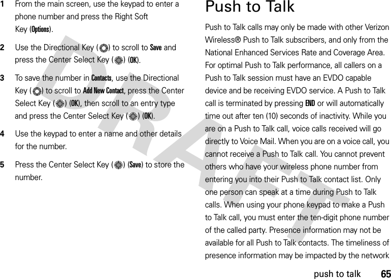 65push to talk  1From the main screen, use the keypad to enter a phone number and press the Right Soft Key (Options). 2Use the Directional Key ( ) to scroll to Save and press the Center Select Key ( ) (OK). 3To save the number in Contacts, use the Directional Key ( ) to scroll to Add New Contact, press the Center Select Key ( ) (OK), then scroll to an entry type and press the Center Select Key ( ) (OK).4Use the keypad to enter a name and other details for the number. 5Press the Center Select Key ( ) (Save) to store the number.Push to TalkPush to Talk calls may only be made with other Verizon Wireless® Push to Talk subscribers, and only from the National Enhanced Services Rate and Coverage Area. For optimal Push to Talk performance, all callers on a Push to Talk session must have an EVDO capable device and be receiving EVDO service. A Push to Talk call is terminated by pressing END or will automatically time out after ten (10) seconds of inactivity. While you are on a Push to Talk call, voice calls received will go directly to Voice Mail. When you are on a voice call, you cannot receive a Push to Talk call. You cannot prevent others who have your wireless phone number from entering you into their Push to Talk contact list. Only one person can speak at a time during Push to Talk calls. When using your phone keypad to make a Push to Talk call, you must enter the ten-digit phone number of the called party. Presence information may not be available for all Push to Talk contacts. The timeliness of presence information may be impacted by the network 