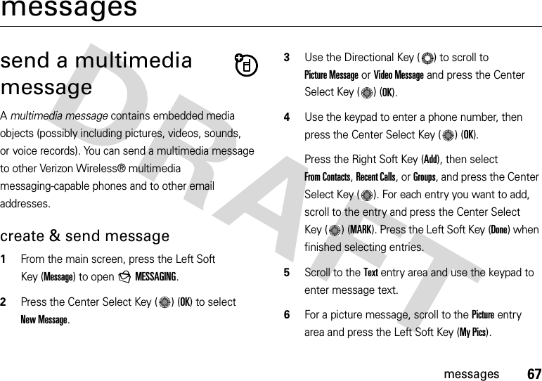 67messagesmessagessend a multimedia messageA multimedia message contains embedded media objects (possibly including pictures, videos, sounds, or voice records). You can send a multimedia message to other Verizon Wireless® multimedia messaging-capable phones and to other email addresses.create &amp; send message  1From the main screen, press the Left Soft Key (Message) to open gMESSAGING.2Press the Center Select Key ( ) (OK) to select New Message.3Use the Directional Key ( ) to scroll to Picture Message or Video Message and press the Center Select Key ( ) (OK).4Use the keypad to enter a phone number, then press the Center Select Key ( ) (OK).Press the Right Soft Key (Add), then select From Contacts, Recent Calls, or Groups, and press the Center Select Key ( ). For each entry you want to add, scroll to the entry and press the Center Select Key ( ) (MARK). Press the Left Soft Key (Done) when finished selecting entries.5Scroll to the Text entry area and use the keypad to enter message text.6For a picture message, scroll to the Picture entry area and press the Left Soft Key (My Pics).