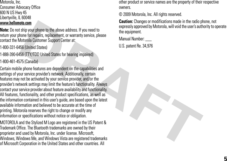 5 Motorola, Inc.Consumer Advocacy Office600 N US Hwy 45Libertyville, IL 60048www.hellomoto.comNote: Do not ship your phone to the above address. If you need to return your phone for repairs, replacement, or warranty service, please contact the Motorola Customer Support Center at:1-800-331-6456 (United States)1-888-390-6456 (TTY/TDD United States for hearing impaired)1-800-461-4575 (Canada)Certain mobile phone features are dependent on the capabilities and settings of your service provider’s network. Additionally, certain features may not be activated by your service provider, and/or the provider’s network settings may limit the feature’s functionality. Always contact your service provider about feature availability and functionality. All features, functionality, and other product specifications, as well as the information contained in this user’s guide, are based upon the latest available information and believed to be accurate at the time of printing. Motorola reserves the right to change or modify any information or specifications without notice or obligation.MOTOROLA and the Stylized M Logo are registered in the US Patent &amp; Trademark Office. The Bluetooth trademarks are owned by their proprietor and used by Motorola, Inc. under license. Microsoft, Windows, Windows Me, and Windows Vista are registered trademarks of Microsoft Corporation in the United States and other countries. All other product or service names are the property of their respective owners.© 2009 Motorola, Inc. All rights reserved.Caution: Changes or modifications made in the radio phone, not expressly approved by Motorola, will void the user’s authority to operate the equipment.Manual Number: ___U.S. patent Re. 34,976