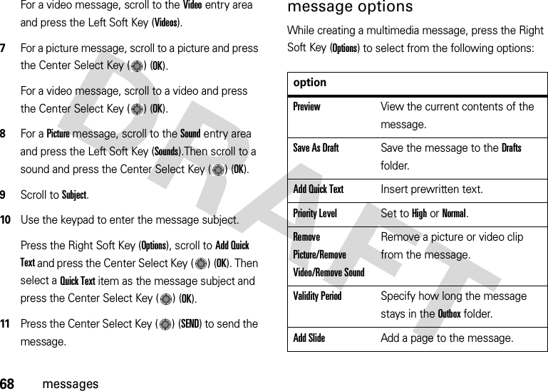 68messagesFor a video message, scroll to the Video entry area and press the Left Soft Key (Videos).7For a picture message, scroll to a picture and press the Center Select Key ( ) (OK).For a video message, scroll to a video and press the Center Select Key ( ) (OK).8For a Picture message, scroll to the Sound entry area and press the Left Soft Key (Sounds).Then scroll to a sound and press the Center Select Key ( ) (OK).9Scroll to Subject.10Use the keypad to enter the message subject.Press the Right Soft Key (Options), scroll to Add Quick Text and press the Center Select Key ( ) (OK). Then select a Quick Text item as the message subject and press the Center Select Key ( ) (OK).11Press the Center Select Key ( ) (SEND) to send the message.message optionsWhile creating a multimedia message, press the Right Soft Key (Options) to select from the following options:optionPreviewView the current contents of the message.Save As DraftSave the message to the Drafts folder.Add Quick TextInsert prewritten text.Priority LevelSet to High or Normal.Remove Picture/Remove Video/Remove SoundRemove a picture or video clip from the message.Validity PeriodSpecify how long the message stays in the Outbox folder.Add SlideAdd a page to the message.