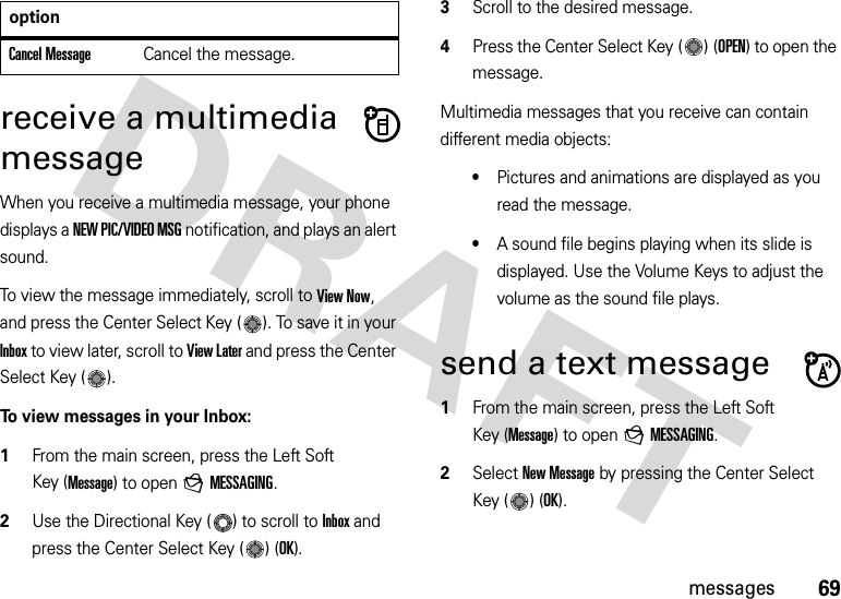 69messagesreceive a multimedia messageWhen you receive a multimedia message, your phone displays a NEW PIC/VIDEO MSG notification, and plays an alert sound.To view the message immediately, scroll to View Now, and press the Center Select Key ( ). To save it in your Inbox to view later, scroll to View Later and press the Center Select Key ( ).To view messages in your Inbox:  1From the main screen, press the Left Soft Key (Message) to open gMESSAGING.2Use the Directional Key ( ) to scroll to Inbox and press the Center Select Key ( ) (OK).3Scroll to the desired message.4Press the Center Select Key ( ) (OPEN) to open the message.Multimedia messages that you receive can contain different media objects:•Pictures and animations are displayed as you read the message.•A sound file begins playing when its slide is displayed. Use the Volume Keys to adjust the volume as the sound file plays.send a text message  1From the main screen, press the Left Soft Key (Message) to open gMESSAGING.2Select New Message by pressing the Center Select Key ( ) (OK).Cancel MessageCancel the message.option