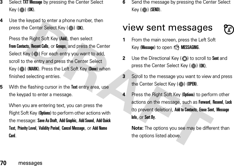 70messages3Select TXT Message by pressing the Center Select Key ( ) (OK).4Use the keypad to enter a phone number, then press the Center Select Key ( ) (OK).Press the Right Soft Key (Add), then select From Contacts, Recent Calls, or Groups, and press the Center Select Key ( ) For each entry you want to add, scroll to the entry and press the Center Select Key ( ) (MARK). Press the Left Soft Key (Done) when finished selecting entries.5With the flashing cursor in the Text entry area, use the keypad to enter a message.When you are entering text, you can press the Right Soft Key (Options) to perform other actions with the message: Save As Draft, Add Graphic, Add Sound, Add Quick Text, Priority Level, Validity Period, Cancel Message, or Add Name Card.6Send the message by pressing the Center Select Key ( ) (SEND).view sent messages  1From the main screen, press the Left Soft Key (Message) to open gMESSAGING.2Use the Directional Key ( ) to scroll to Sent and press the Center Select Key ( ) (OK).3Scroll to the message you want to view and press the Center Select Key ( ) (OPEN). 4Press the Right Soft Key (Options) to perform other actions on the message, such as Forward, Resend, Lock (to prevent deletion), Add to Contacts, Erase Sent, Message Info, or Sort By.Note: The options you see may be different than the options listed above.