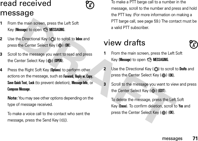 71messagesread received message  1From the main screen, press the Left Soft Key (Message) to open gMESSAGING.2Use the Directional Key ( ) to scroll to Inbox and press the Center Select Key ( ) (OK).3Scroll to the message you want to read and press the Center Select Key ( ) (OPEN).4Press the Right Soft Key (Options) to perform other actions on the message, such as Forward, Reply w. Copy, Save Quick Text, Lock (to prevent deletion), Message Info, or Compose Message.Note: You may see other options depending on the type of message received.To make a voice call to the contact who sent the message, press the Send Key ( ).To make a PTT barge call to a number in the message, scroll to the number and press and hold the PTT key. (For more information on making a PTT barge call, see page 59.) The contact must be a valid PTT subscriber.view drafts  1From the main screen, press the Left Soft Key (Message) to open gMESSAGING.2Use the Directional Key ( ) to scroll to Drafts and press the Center Select Key ( ) (OK).3Scroll to the message you want to view and press the Center Select Key ( ) (EDIT).To delete the message, press the Left Soft Key (Erase). To confirm deletion, scroll to Yes and press the Center Select Key ( ) (OK).