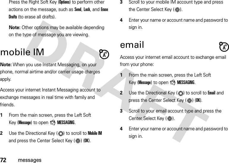 72messagesPress the Right Soft Key (Options) to perform other actions on the message, such as Send, Lock, and Erase Drafts (to erase all drafts).Note: Other options may be available depending on the type of message you are viewing.mobile IMNote: When you use Instant Messaging, on your phone, normal airtime and/or carrier usage charges apply.Access your internet Instant Messaging account to exchange messages in real time with family and friends.  1From the main screen, press the Left Soft Key (Message) to open gMESSAGING.2Use the Directional Key ( ) to scroll to Mobile IM and press the Center Select Key ( ) (OK).3Scroll to your mobile IM account type and press the Center Select Key ( ). 4Enter your name or account name and password to sign in. emailAccess your internet email account to exchange email from your phone:  1From the main screen, press the Left Soft Key (Message) to open gMESSAGING.2Use the Directional Key ( ) to scroll to Email and press the Center Select Key ( ) (OK).3Scroll to your email account type and press the Center Select Key ( ). 4Enter your name or account name and password to sign in. 