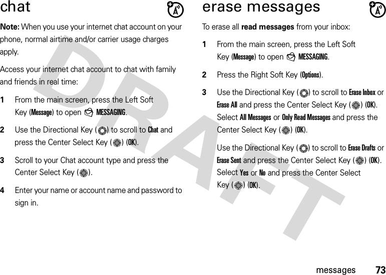 73messageschatNote: When you use your internet chat account on your phone, normal airtime and/or carrier usage charges apply.Access your internet chat account to chat with family and friends in real time:  1From the main screen, press the Left Soft Key (Message) to open gMESSAGING.2Use the Directional Key ( ) to scroll to Chat and press the Center Select Key ( ) (OK).3Scroll to your Chat account type and press the Center Select Key ( ). 4Enter your name or account name and password to sign in. erase messagesTo erase all read messages from your inbox:  1From the main screen, press the Left Soft Key (Message) to open gMESSAGING.2Press the Right Soft Key (Options).3Use the Directional Key ( ) to scroll to Erase Inbox or Erase All and press the Center Select Key ( ) (OK). Select All Messages or Only Read Messages and press the Center Select Key ( ) (OK).Use the Directional Key ( ) to scroll to Erase Drafts or Erase Sent and press the Center Select Key ( ) (OK). Select Yes or No and press the Center Select Key ( ) (OK).