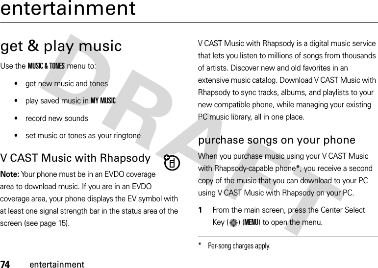 74entertainmententertainmentget &amp; play musicUse the MUSIC &amp; TONES menu to:•get new music and tones•play saved music in MY MUSIC•record new sounds•set music or tones as your ringtoneV CAST Music with RhapsodyNote: Your phone must be in an EVDO coverage area to download music. If you are in an EVDO coverage area, your phone displays the EV symbol with at least one signal strength bar in the status area of the screen (see page 15).V CAST Music with Rhapsody is a digital music service that lets you listen to millions of songs from thousands of artists. Discover new and old favorites in an extensive music catalog. Download V CAST Music with Rhapsody to sync tracks, albums, and playlists to your new compatible phone, while managing your existing PC music library, all in one place. purchase songs on your phoneWhen you purchase music using your V CAST Music with Rhapsody-capable phone*, you receive a second copy of the music that you can download to your PC using V CAST Music with Rhapsody on your PC.  1From the main screen, press the Center Select Key ( ) (MENU) to open the menu.* Per-song charges apply.