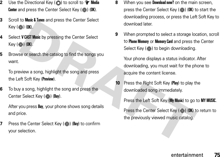 75entertainment2Use the Directional Key ( ) to scroll to Media Center and press the Center Select Key ( ) (OK).3Scroll to Music &amp; Tones and press the Center Select Key ( ) (OK).4Select VCAST Music by pressing the Center Select Key ( ) (OK).5Browse or search the catalog to find the songs you want.To preview a song, highlight the song and press the Left Soft Key (Preview).6To buy a song, highlight the song and press the Center Select Key ( ) (Buy).After you press Buy, your phone shows song details and price.7Press the Center Select Key ( ) (Buy) to confirm your selection.8When you see Download now? on the main screen, press the Center Select Key ( ) (OK) to start the downloading process, or press the Left Soft Key to download later.9When prompted to select a storage location, scroll to Phone Memory or Memory Card and press the Center Select Key ( ) to begin downloading.Your phone displays a status indicator. After downloading, you must wait for the phone to acquire the content license.10Press the Right Soft Key (Play) to play the downloaded song immediately.Press the Left Soft Key (My Music) to go to MY MUSIC.Press the Center Select Key ( ) (OK) to return to the previously viewed music catalog.