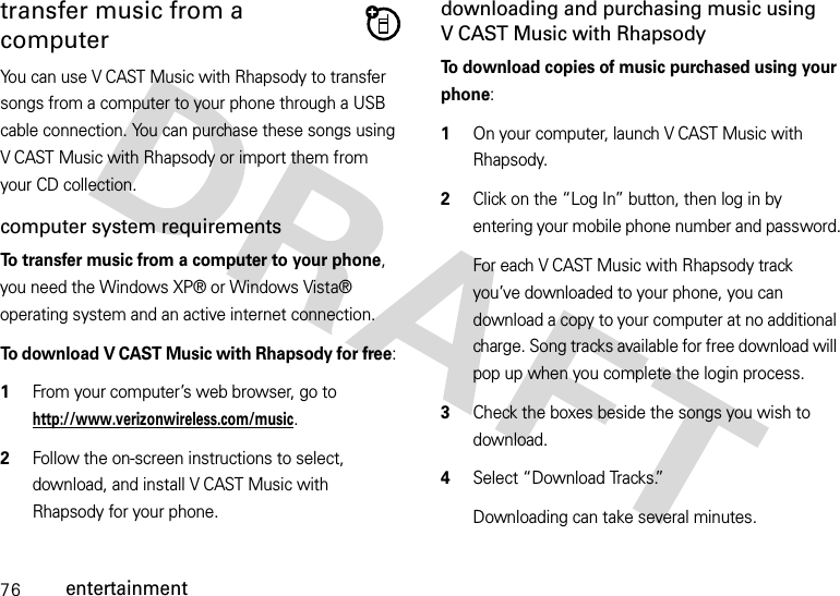 76entertainmenttransfer music from a computerYou can use V CAST Music with Rhapsody to transfer songs from a computer to your phone through a USB cable connection. You can purchase these songs using V CAST Music with Rhapsody or import them from your CD collection. computer system requirementsTo transfer music from a computer to your phone, you need the Windows XP® or Windows Vista® operating system and an active internet connection.To download V CAST Music with Rhapsody for free:   1From your computer’s web browser, go to http://www.verizonwireless.com/music.2Follow the on-screen instructions to select, download, and install V CAST Music with Rhapsody for your phone.downloading and purchasing music using V CAST Music with RhapsodyTo download copies of music purchased using your phone:  1On your computer, launch V CAST Music with Rhapsody.2Click on the “Log In” button, then log in by entering your mobile phone number and password.For each V CAST Music with Rhapsody track you’ve downloaded to your phone, you can download a copy to your computer at no additional charge. Song tracks available for free download will pop up when you complete the login process. 3Check the boxes beside the songs you wish to download.4Select “Download Tracks.”Downloading can take several minutes. 