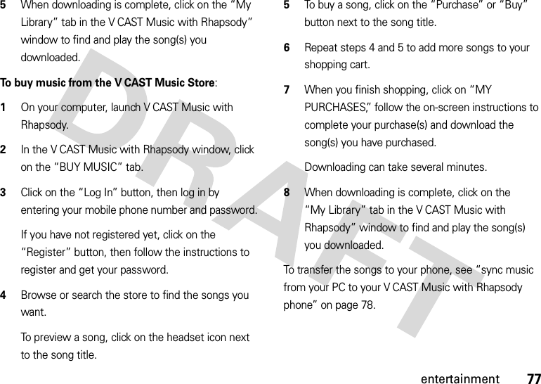 77entertainment5When downloading is complete, click on the “My Library” tab in the V CAST Music with Rhapsody” window to find and play the song(s) you downloaded.To buy music from the V CAST Music Store:  1On your computer, launch V CAST Music with Rhapsody.2In the V CAST Music with Rhapsody window, click on the “BUY MUSIC” tab.3Click on the “Log In” button, then log in by entering your mobile phone number and password.If you have not registered yet, click on the “Register” button, then follow the instructions to register and get your password.4Browse or search the store to find the songs you want.To preview a song, click on the headset icon next to the song title.5To buy a song, click on the “Purchase” or “Buy” button next to the song title.6Repeat steps 4 and 5 to add more songs to your shopping cart.7When you finish shopping, click on “MY PURCHASES,” follow the on-screen instructions to complete your purchase(s) and download the song(s) you have purchased.Downloading can take several minutes. 8When downloading is complete, click on the “My Library” tab in the V CAST Music with Rhapsody” window to find and play the song(s) you downloaded.To transfer the songs to your phone, see “sync music from your PC to your V CAST Music with Rhapsody phone” on page 78.