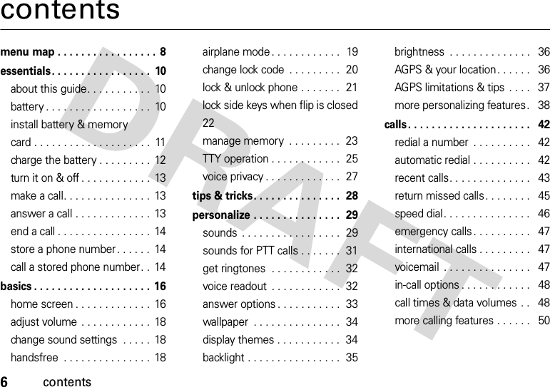 6contentscontentsmenu map . . . . . . . . . . . . . . . . . 8essentials. . . . . . . . . . . . . . . . .  10about this guide. . . . . . . . . . .  10battery . . . . . . . . . . . . . . . . . .  10install battery &amp; memory card . . . . . . . . . . . . . . . . . . . .  11charge the battery . . . . . . . . .  12turn it on &amp; off . . . . . . . . . . . .  13make a call. . . . . . . . . . . . . . .  13answer a call . . . . . . . . . . . . .  13end a call . . . . . . . . . . . . . . . .  14store a phone number . . . . . .  14call a stored phone number. .  14basics . . . . . . . . . . . . . . . . . . . . 16home screen . . . . . . . . . . . . .  16adjust volume . . . . . . . . . . . .  18change sound settings  . . . . .  18handsfree  . . . . . . . . . . . . . . .  18airplane mode . . . . . . . . . . . .  19change lock code  . . . . . . . . .  20lock &amp; unlock phone . . . . . . .  21lock side keys when flip is closed 22manage memory  . . . . . . . . .  23TTY operation . . . . . . . . . . . .  25voice privacy . . . . . . . . . . . . .  27tips &amp; tricks. . . . . . . . . . . . . . .  28personalize . . . . . . . . . . . . . . .  29sounds  . . . . . . . . . . . . . . . . .  29sounds for PTT calls . . . . . . .  31get ringtones  . . . . . . . . . . . .  32voice readout  . . . . . . . . . . . .  32answer options . . . . . . . . . . .  33wallpaper  . . . . . . . . . . . . . . .  34display themes . . . . . . . . . . .  34backlight . . . . . . . . . . . . . . . .  35brightness  . . . . . . . . . . . . . .   36AGPS &amp; your location. . . . . .   36AGPS limitations &amp; tips . . . .   37more personalizing features.   38calls . . . . . . . . . . . . . . . . . . . . .   42redial a number  . . . . . . . . . .   42automatic redial . . . . . . . . . .   42recent calls. . . . . . . . . . . . . .   43return missed calls. . . . . . . .   45speed dial. . . . . . . . . . . . . . .   46emergency calls . . . . . . . . . .   47international calls . . . . . . . . .   47voicemail  . . . . . . . . . . . . . . .   47in-call options . . . . . . . . . . . .   48call times &amp; data volumes . .   48more calling features . . . . . .   50