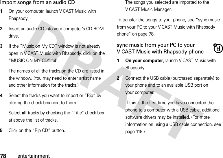 78entertainmentimport songs from an audio CD  1On your computer, launch V CAST Music with Rhapsody.2Insert an audio CD into your computer’s CD ROM drive.3If the “Music on My CD” window is not already open in V CAST Music with Rhapsody, click on the “MUSIC ON MY CD” tab.The names of all the tracks on the CD are listed in the window. (You may need to enter artist name and other information for the tracks.)4Select the tracks you want to import or “Rip” by clicking the check box next to them.Select all tracks by checking the “Title” check box at above the list of tracks.5Click on the “Rip CD” button.The songs you selected are imported to the V CAST Music Manager.To transfer the songs to your phone, see “sync music from your PC to your V CAST Music with Rhapsody phone” on page 78.sync music from your PC to your V CAST Music with Rhapsody phone  1 On your computer, launch V CAST Music with Rhapsody.2Connect the USB cable (purchased separately) to your phone and to an available USB port on your computer.If this is the first time you have connected the phone to a computer with a USB cable, additional software drivers may be installed. (For more information on using a USB cable connection, see page 119.)