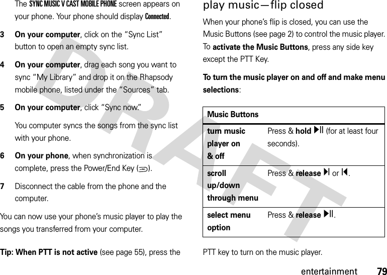 79entertainmentThe SYNC MUSIC V CAST MOBILE PHONE screen appears on your phone. Your phone should display Connected.3 On your computer, click on the “Sync List” button to open an empty sync list.4 On your computer, drag each song you want to sync “My Library” and drop it on the Rhapsody mobile phone, listed under the “Sources” tab.5 On your computer, click “Sync now.”You computer syncs the songs from the sync list with your phone.6 On your phone, when synchronization is complete, press the Power/End Key ( ).7Disconnect the cable from the phone and the computer.You can now use your phone’s music player to play the songs you transferred from your computer.play music—flip closedWhen your phone’s flip is closed, you can use the Music Buttons (see page 2) to control the music player. To activate the Music Buttons, press any side key except the PTT Key.To turn the music player on and off and make menu selections: Tip: When PTT is not active (see page 55), press the  PTT key to turn on the music player.PWR/ENDMusic Buttonsturn music player on &amp;offPress &amp; holdy (for at least four seconds).scroll up/down through menuPress &amp; releaseÏ or Î.select menu optionPress &amp; releasey.