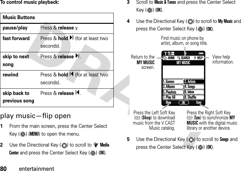 80entertainmentTo control music playback:play music—flip open  1From the main screen, press the Center Select Key ( ) (MENU) to open the menu.2Use the Directional Key ( ) to scroll to Media Center and press the Center Select Key ( ) (OK).3Scroll to Music &amp; Tones and press the Center Select Key ( ) (OK).4Use the Directional Key ( ) to scroll to My Music and press the Center Select Key ( ) (OK).5Use the Directional Key ( ) to scroll to Songs and press the Center Select Key ( ) (OK).Music Buttonspause/playPress &amp; releasey.fast forwardPress &amp; holdÏ (for at least two seconds).skip to next songPress &amp; releaseÏ.rewindPress &amp; holdÎ (for at least two seconds).skip back to previous songPress &amp; releaseÎ.1. GenresMY MUSIC2. Artists4. Songs6. Inbox8. Shuffle3. Albums5. Playlists7. Play AllShop SyncOKHOME SEARCH HELPNPress the Left Soft Key (C) (Shop) to download  music from the V CAST Music catalog.Return to theMY MUSIC screen.View helpinformation.Find music on phone by artist, album, or song title.1❙❙❙❙❙❙❙❙ò1XEVPress the Right Soft Key (C) (Sync) to synchronize MY MUSIC with the digital music library or another device.