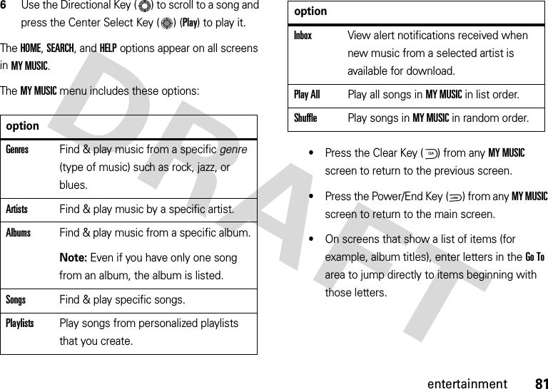 81entertainment6Use the Directional Key ( ) to scroll to a song and press the Center Select Key ( ) (Play) to play it.The HOME, SEARCH, and HELP options appear on all screens in MY MUSIC.The MY MUSIC menu includes these options:•Press the Clear Key ( ) from any MY MUSIC screen to return to the previous screen.•Press the Power/End Key ( ) from any MY MUSIC screen to return to the main screen.•On screens that show a list of items (for example, album titles), enter letters in the Go To area to jump directly to items beginning with those letters.optionGenresFind &amp; play music from a specific genre (type of music) such as rock, jazz, or blues.ArtistsFind &amp; play music by a specific artist.AlbumsFind &amp; play music from a specific album.Note: Even if you have only one song from an album, the album is listed.SongsFind &amp; play specific songs.PlaylistsPlay songs from personalized playlists that you create.InboxView alert notifications received when new music from a selected artist is available for download.Play AllPlay all songs in MY MUSIC in list order.ShufflePlay songs in MY MUSIC in random order.optionCLRPWR/END