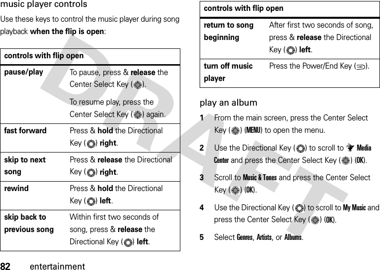 82entertainmentmusic player controlsUse these keys to control the music player during song playback when the flip is open:play an album  1From the main screen, press the Center Select Key ( ) (MENU) to open the menu.2Use the Directional Key ( ) to scroll to Media Center and press the Center Select Key ( ) (OK).3Scroll to Music &amp; Tones and press the Center Select Key ( ) (OK).4Use the Directional Key ( ) to scroll to My Music and press the Center Select Key ( ) (OK).5Select Genres, Artists, or Albums.controls with flip openpause/playTo pause, press &amp; release the Center Select Key ( ).To resume play, press the Center Select Key ( ) again.fast forwardPress &amp; holdthe Directional Key ( )right.skip to next songPress &amp; release the Directional Key ( )right.rewindPress &amp; hold the Directional Key ( )left.skip back to previous songWithin first two seconds of song, press &amp; release the Directional Key ( )left.return to song beginningAfter first two seconds of song, press &amp; release the Directional Key ( )left.turn off music playerPress the Power/End Key ( ).controls with flip openPWR/END