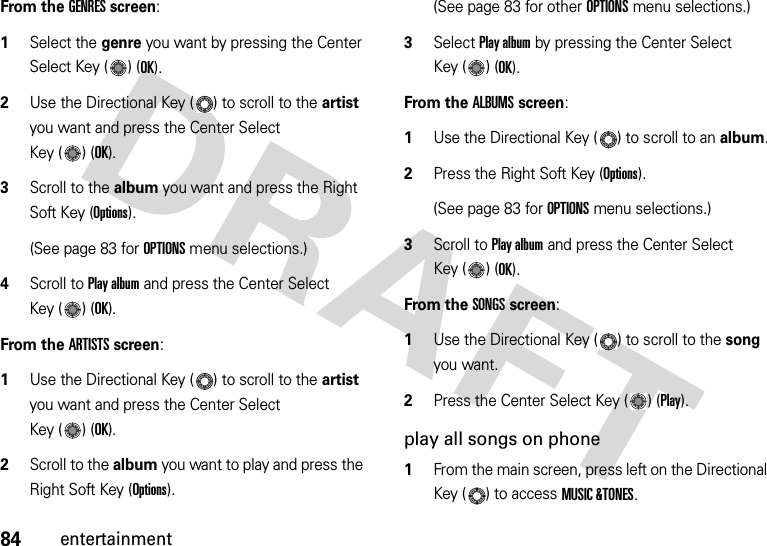 84entertainmentFrom the GENRES screen:  1Select the genre you want by pressing the Center Select Key ( ) (OK).2Use the Directional Key ( ) to scroll to the artist you want and press the Center Select Key ( ) (OK).3Scroll to the album you want and press the Right Soft Key (Options).(See page 83 for OPTIONS menu selections.)4Scroll to Play album and press the Center Select Key ( ) (OK).From the ARTISTS screen:  1Use the Directional Key ( ) to scroll to the artist you want and press the Center Select Key ( ) (OK).2Scroll to the album you want to play and press the Right Soft Key (Options).(See page 83 for other OPTIONS menu selections.)3Select Play album by pressing the Center Select Key ( ) (OK).From the ALBUMS screen:  1Use the Directional Key ( ) to scroll to an album.2Press the Right Soft Key (Options).(See page 83 for OPTIONS menu selections.)3Scroll to Play album and press the Center Select Key ( ) (OK).From the SONGS screen:  1Use the Directional Key ( ) to scroll to the song you want.2Press the Center Select Key ( ) (Play).play all songs on phone  1From the main screen, press left on the Directional Key ( ) to access MUSIC &amp;TONES.