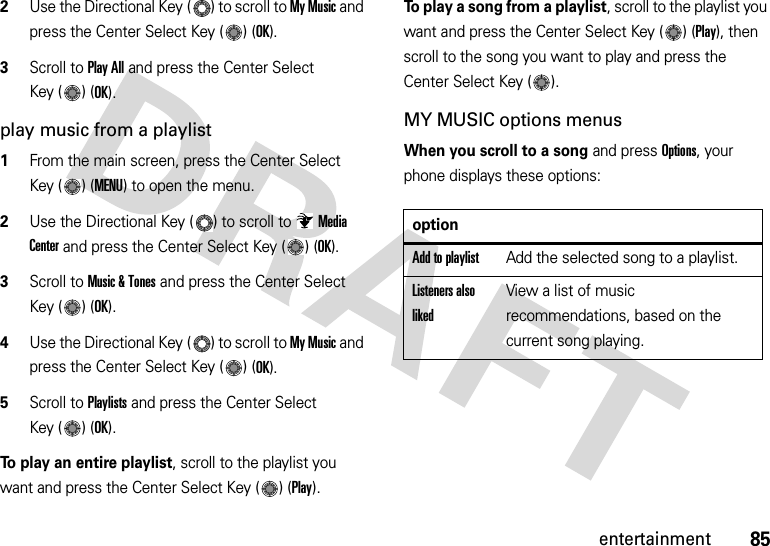 85entertainment2Use the Directional Key ( ) to scroll to My Music and press the Center Select Key ( ) (OK).3Scroll to Play All and press the Center Select Key ( ) (OK). play music from a playlist  1From the main screen, press the Center Select Key ( ) (MENU) to open the menu.2Use the Directional Key ( ) to scroll to Media Center and press the Center Select Key ( ) (OK).3Scroll to Music &amp; Tones and press the Center Select Key ( ) (OK).4Use the Directional Key ( ) to scroll to My Music and press the Center Select Key ( ) (OK).5Scroll to Playlists and press the Center Select Key ( ) (OK).To play an entire playlist, scroll to the playlist you want and press the Center Select Key ( ) (Play).To play a song from a playlist, scroll to the playlist you want and press the Center Select Key ( ) (Play), then scroll to the song you want to play and press the Center Select Key ( ).MY MUSIC options menusWhen you scroll to a song and press Options, your phone displays these options:optionAdd to playlistAdd the selected song to a playlist.Listeners also likedView a list of music recommendations, based on the current song playing.